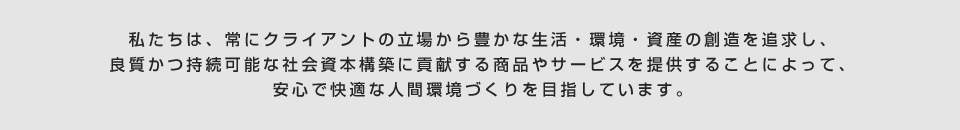 私たちは、常にクライアントの立場から豊かな生活・環境・資産の創造を追求し、良質かつ持続可能な社会資本構築に貢献する商品やサービスを提供することによって、安心で快適な人間環境づくりを目指しています。