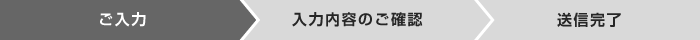 お問い合わせの流れ > ご入力 > 入力内容のご確認 > 送信完了