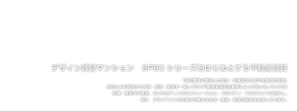 デザイン賃貸マンション　SPEC（スペック）シリーズをはじめとする不動産賃貸　-　『周辺環境に調和した安全・快適な安らぎの住環境の提案』 自社による開発から保有・管理・運用を一貫して行う不動産賃貸収益事業によって培ったノウハウを売買・賃貸仲介業務、コンサルティング＆ソリューション、プロパティ・マネジメントに生かし、常に、クライアントの立場から豊かな生活・環境・資産の創造を追求しています。