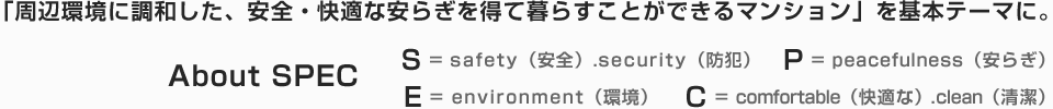 「周辺環境に調和した、安全・快適な安らぎを得て暮らすことができるマンション」を基本テーマに。 - About SPEC　S = safety（安全）.security（防犯）　P = peacefulness（安らぎ）　E = environment（環境）　C = comfortable（快適な）.clean（清潔）